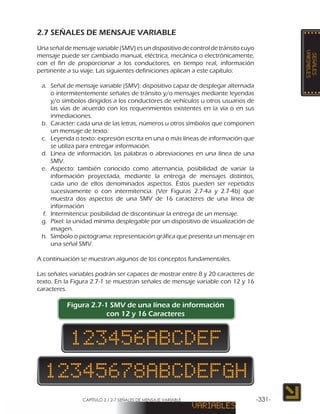 CAPÍTULO 2 / 2-7 SEÑALES DE MENSAJE VARIABLE -331-
2.7 SEÑALES DE MENSAJE VARIABLE
Unaseñaldemensajevariable(SMV)esundispositivodecontroldetránsitocuyo
mensaje puede ser cambiado manual, eléctrica, mecánica o electrónicamente,
con el fin de proporcionar a los conductores, en tiempo real, información
pertinente a su viaje. Las siguientes definiciones aplican a este capítulo:
a.	 Señal de mensaje variable (SMV): dispositivo capaz de desplegar alternada
o intermitentemente señales de tránsito y/o mensajes mediante leyendas
y/o símbolos dirigidos a los conductores de vehículos u otros usuarios de
las vías de acuerdo con los requerimientos existentes en la vía o en sus
inmediaciones.
b.	 Caracter: cada una de las letras, números u otros símbolos que componen
un mensaje de texto.
c.	 Leyenda o texto: expresión escrita en una o más líneas de información que
se utiliza para entregar información.
d.	 Línea de información, las palabras o abreviaciones en una línea de una
SMV.
e.	 Aspecto: también conocido como alternancia, posibilidad de variar la
información proyectada, mediante la entrega de mensajes distintos,
cada uno de ellos denominados aspectos. Éstos pueden ser repetidos
sucesivamente o con intermitencia. (Ver Figuras 2.7-4a y 2.7-4b) que
muestra dos aspectos de una SMV de 16 caracteres de una línea de
información
f.	 Intermitencia: posibilidad de discontinuar la entrega de un mensaje.
g.	 Píxel: la unidad mínima desplegable por un dispositivo de visualización de
imagen.
h.	 Símbolo o pictograma: representación gráfica que presenta un mensaje en
una señal SMV.
A continuación se muestran algunos de los conceptos fundamentales.
Las señales variables podrán ser capaces de mostrar entre 8 y 20 caracteres de
texto. En la Figura 2.7-1 se muestran señales de mensaje variable con 12 y 16
caracteres.
Figura 2.7-1 SMV de una línea de información
con 12 y 16 Caracteres
 