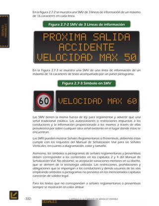 CAPÍTULO 2 / 2-7 SEÑALES DE MENSAJE VARIABLE-332-
En la figura 2.7-2 se muestra una SMV de 3 líneas de información de un máximo
de 16 caracteres en cada línea.
Figura 2.7-2 SMV de 3 Líneas de información
En la Figura 2.7-3 se muestra una SMV de una línea de información de un
máximo de 16 caracteres de texto acompañado por un panel pictograma.
Figura 2.7-3 Símbolo en SMV
Las SMV tienen la misma fuerza de ley para reglamentar y advertir que una
señal tradicional estática. Las autorizaciones o restricciones impuestas a los
conductores y la información proporcionada a los mismos a través de ellas
prevalecerá por sobre cualquier otra señal existente en el lugar donde éstas se
encuentran.
Las SMV pueden mostrar Señales Reglamentarias o Preventivas, debiendo éstas
cumplir con los requisitos del Manual de Señalización Vial para las Señales
Verticales, en cuanto a diagramación, color y tamaño.
Asimismo, los símbolos o pictogramas de señales reglamentarias y preventivas
deben corresponder a los contenidos en los capítulos 2 y 4 del Manual de
Señalización Vial. No obstante, se aceptarán variaciones menores en su diseño,
que se deriven de la tecnología utilizada. Las restricciones, prohibiciones y
obligaciones que se impongan a los conductores y demás usuarios de las vías
empleando símbolos o pictogramas no previstos en los mencionados capítulos
carecerán de validez legal.
Para los textos que no correspondan a señales reglamentarias o preventivas
siempre se mostrarán en color ámbar.
 