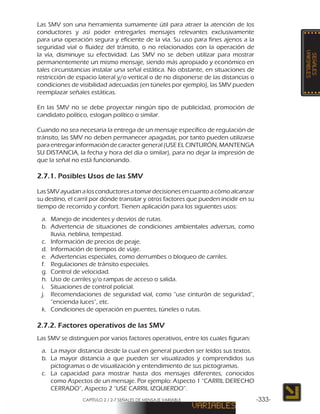 CAPÍTULO 2 / 2-7 SEÑALES DE MENSAJE VARIABLE -333-
Las SMV son una herramienta sumamente útil para atraer la atención de los
conductores y así poder entregarles mensajes relevantes exclusivamente
para una operación segura y eficiente de la vía. Su uso para fines ajenos a la
seguridad vial o fluidez del tránsito, o no relacionados con la operación de
la vía, disminuye su efectividad. Las SMV no se deben utilizar para mostrar
permanentemente un mismo mensaje, siendo más apropiado y económico en
tales circunstancias instalar una señal estática. No obstante, en situaciones de
restricción de espacio lateral y/o vertical o de no disponerse de las distancias o
condiciones de visibilidad adecuadas (en túneles por ejemplo), las SMV pueden
reemplazar señales estáticas.
En las SMV no se debe proyectar ningún tipo de publicidad, promoción de
candidato político, eslogan político o similar.
Cuando no sea necesaria la entrega de un mensaje específico de regulación de
tránsito, las SMV no deben permanecer apagadas, por tanto pueden utilizarse
para entregar información de caracter general (USE EL CINTURÓN, MANTENGA
SU DISTANCIA, la fecha y hora del día o similar), para no dejar la impresión de
que la señal no está funcionando.
2.7.1. Posibles Usos de las SMV
Las SMV ayudan a los conductores a tomar decisiones en cuanto a cómo alcanzar
su destino, el carril por dónde transitar y otros factores que pueden incidir en su
tiempo de recorrido y confort. Tienen aplicación para los siguientes usos:
a.	 Manejo de incidentes y desvíos de rutas.
b.	 Advertencia de situaciones de condiciones ambientales adversas, como
lluvia, neblina, tempestad.
c.	 Información de precios de peaje.
d.	 Información de tiempos de viaje.
e.	 Advertencias especiales, como derrumbes o bloqueo de carriles.
f.	 Regulaciones de tránsito especiales.
g.	 Control de velocidad.
h.	 Uso de carriles y/o rampas de acceso o salida.
i.	 Situaciones de control policial.
j.	 Recomendaciones de seguridad vial, como “use cinturón de seguridad”,
“encienda luces”, etc.
k.	 Condiciones de operación en puentes, túneles o rutas.
2.7.2. Factores operativos de las SMV
Las SMV se distinguen por varios factores operativos, entre los cuales figuran:
a.	 La mayor distancia desde la cual en general pueden ser leídos sus textos.
b.	 La mayor distancia a que pueden ser visualizados y comprendidos sus
pictogramas o de visualización y entendimiento de sus pictogramas.
c.	 La capacidad para mostrar hasta dos mensajes diferentes, conocidos
como Aspectos de un mensaje. Por ejemplo: Aspecto 1 “CARRIL DERECHO
CERRADO”, Aspecto 2 “USE CARRIL IZQUIERDO”.
 