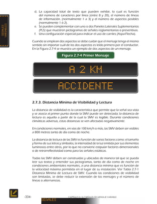 CAPÍTULO 2 / 2-7 SEÑALES DE MENSAJE VARIABLE-334-
d.	La capacidad total de texto que pueden exhibir, lo cual es función
del número de caracteres por línea (entre 8 y 20), el número de líneas
de información. (normalmente 1 a 3) y el número de aspectos posibles
(normalmente 1 ó 2).
e.	 Se pueden complementar con uno o dos Paneles Laterales Suplementarios
(PLS) que muestren pictogramas de señales reglamentarias o preventivas.
f.	 Una configuración especial para indicar el uso de carriles (Aspa-Flecha).
Cuando se emplean dos aspectos se debe cuidar que el mensaje tenga el mismo
sentido sin importar cuál de los dos aspectos es leído primero por el conductor.
En la Figura 2.7-4 se muestra un ejemplo de dos aspectos de un mensaje.
Figura 2.7-4 Primer Mensaje
2.7.3. Distancia Mínima de Visibilidad y Lectura
La distancia de visibilidad es la característica que permite que la señal sea vista
y se asocia al primer punto donde la SMV puede ser detectada; la distancia de
lectura es aquella a partir de la cual la SMV es legible. Durante condiciones
climáticas adversas, estas distancias se ven afectadas negativamente.
En condiciones normales, en vías de 100 km/h o más, las SMV deben ser visibles
a 800 metros tanto de día como de noche.
La distancia de lectura de las SMV es función de varios factores como: el tamaño
y forma de sus letras y símbolos, la intensidad de la luz emitida por sus elementos
luminosos entre otros, por lo que no conviene estipular factores dimensionales
o de retrorreflectividad como para las señales estáticas.
Todas las SMV deben ser construidas y ubicadas de manera tal que se pueda
leer sus textos y entender sus pictogramas, tanto de día como de noche en
condiciones ambientales normales, a una distancia mínima que es función de
la velocidad máxima permitida en el lugar de su instalación. Ver Tabla 2.7-1
Distancia Mínima de Lectura de SMV. Cuando las condiciones de visibilidad
son limitadas, se debe reducir la extensión de los mensajes y el número de
líneas o alternancias.
 