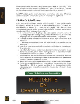 CAPÍTULO 2 / 2-7 SEÑALES DE MENSAJE VARIABLE-336-
La proporción entre altura y ancho de los caracteres debe ser entre 0.7 y 1.0, lo
que se logra usando una matriz de fuente de 5 pixeles de ancho por 7 pixeles
de altura. La proporción entre ancho de trazo y altura debe ser de 0.2.
Las SMV deben ajustar automáticamente su nivel de brillo para diferentes
condiciones de luz ambiental asegurando así siempre su legibilidad.
2.7.5 Diseño de los Mensajes
Cada mensaje consistirá en no más de dos aspectos o fases. Cada aspecto
contará con no más de tres líneas de información y cada aspecto debe ser
entendido por sí solo sin tener en cuenta la secuencia en la cual se lee. Los
mensajes deben ser centrados en cada línea. Al diseñar y mostrar los mensajes,
se deben considerar los siguientes principios:
a.	 El tiempo mínimo de despliegue de cada aspecto será el menor de 1
segundo por palabra o 2 segundos por línea de información. El tiempo de
despliegue de un aspecto no debe ser nunca menor a 2 segundos.
b.	 El tiempo máximo del ciclo de un mensaje de dos aspectos debe ser de 8
segundos.
c.	 El tiempo entre el despliegue de dos aspectos no debe exceder de 0,3
segundos.
d.	 No se debe mostrar más de tres líneas de información durante el despliegue
de un aspecto.
e.	 No debe haber más de cuatro líneas de información, sumando las líneas
de los dos aspectos, en un mismo mensaje cuando se presenta a tránsito
operando a una velocidad superior a 50 km/h.
f.	 No debe haber más de cinco líneas de información, sumando las líneas de
los dos aspectos, en un mensaje cuando se presenta a tránsito operando a
una velocidad igual o menor a 50 km/h.
g.	 Solounaunidaddeinformacióndebeaparecerenunalíneadeinformación.
h.	 Elementos compatibles deben ser mostradas en el mismo aspecto. En las
figuras 2.7-5a y 2.7-5b se muestra una SMV de tres líneas de información
y de dos aspectos, pero utilizándose en los dos aspectos solo cuatro líneas
de información.
Figura 2.7-5a Elementos Compatibles
 