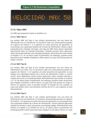 CAPÍTULO 2 / 2-7 SEÑALES DE MENSAJE VARIABLE -337-
Figura 2.7-5b Elementos Compatibles
2.7.6. Tipos SMV
Las SMV que proyectan textos se clasifican en:
2.7.6.1 SMV Tipo A
Las señales SMV del Tipo A son señales permanentes con tres líneas de
información con un mínimo de 16 caracteres cada una. Estos paneles pueden
ser capaces de mostrar 1 ó 2 aspectos en cada secuencia de operación, lo
cual otorga una capacidad máxima de 6 líneas de información. Dada su gran
capacidad para entregar mensajes, este tipo de SMV tiene buena aplicación
operacional sobre las calzadas principales. También pueden tener aplicación
sobre vías locales laterales a las calzadas principales. Generalmente estas señales
se instalan a 5,1 m. de altura sobre el pavimento; sin embargo, pueden existir
situaciones que impidan instalarlas a dicha altura, en cuyo caso ésta puede ser
mayor o menor .
2.7.6.2 SMV Tipo B
Las señales SMV del Tipo B son señales permanentes con tres líneas de
información con entre 12 y 15 caracteres cada una. Estos páneles pueden ser
capaces de mostrar 1 ó 2 aspectos en cada secuencia de operación, lo cual
otorga una capacidad máxima de 6 líneas de información. Dado su menor
ancho, estos dispositivos tienen buena aplicación sobre calzadas laterales y
rampas de acceso a la calzada principal. Normalmente estas señales se instalan
a 5,1 m. de altura sobre el pavimento; sin embargo, pueden existir situaciones
que impidan instalarlas a dicha altura, en cuyo caso ésta puede ser mayor o
menor. En algunos casos se pueden instalar al costado de una calzada, en
cuyo caso deben tener una elevación mínima de 2,2 m. con respecto al nivel
del pavimento.
2.7.6.3 SMV Tipo C
Las señales SMV del Tipo C son señales permanentes con una línea de
información con un mínimo de 12 caracteres. Estos páneles pueden ser capaces
de mostrar 1 ó 2 aspectos en cada secuencia de operación, lo cual proporciona
una capacidad máxima de 2 líneas de información. Tienen especial aplicación
adentro de túneles u otras estructuras con limitado gálibo. Normalmente estas
señales se instalan a un mínimo de 4,6 m. de altura sobre el pavimento; sin
embargo pueden existir situaciones que obliguen a una altura menor, en cuyo
 