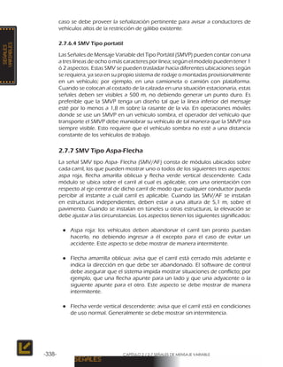 CAPÍTULO 2 / 2-7 SEÑALES DE MENSAJE VARIABLE-338-
caso se debe proveer la señalización pertinente para avisar a conductores de
vehículos altos de la restricción de gálibo existente.
2.7.6.4 SMV Tipo portatil
Las Señales de Mensaje Variable del Tipo Portátil (SMVP) pueden contar con una
a tres líneas de ocho o más caracteres por línea; según el modelo pueden tener 1
ó 2 aspectos. Estas SMV se pueden trasladar hacia diferentes ubicaciones según
se requiera, ya sea en su propio sistema de rodaje o montadas provisionalmente
en un vehículo; por ejemplo, en una camioneta o camión con plataforma.
Cuando se colocan al costado de la calzada en una situación estacionaria, estas
señales deben ser visibles a 500 m, no debiendo generar un punto duro. Es
preferible que la SMVP tenga un diseño tal que la línea inferior del mensaje
esté por lo menos a 1,8 m sobre la rasante de la vía. En operaciones móviles
donde se use un SMVP en un vehículo sombra, el operador del vehículo que
transporte el SMVP debe maniobrar su vehículo de tal manera que la SMVP sea
siempre visible. Esto requiere que el vehículo sombra no esté a una distancia
constante de los vehículos de trabajo.
2.7.7 SMV Tipo Aspa-Flecha
La señal SMV tipo Aspa- Flecha (SMV/AF) consta de módulos ubicados sobre
cada carril, los que pueden mostrar uno o todos de los siguientes tres aspectos:
aspa roja, flecha amarilla oblicua y flecha verde vertical descendente. Cada
módulo se ubica sobre el carril al cual es aplicable, con una orientación con
respecto al eje central de dicho carril de modo que cualquier conductor pueda
percibir al instante a cuál carril es aplicable. Cuando las SMV/AF se instalan
en estructuras independientes, deben estar a una altura de 5,1 m, sobre el
pavimento. Cuando se instalan en túneles u otras estructuras, la elevación se
debe ajustar a las circunstancias. Los aspectos tienen los siguientes significados:
●● Aspa roja: los vehículos deben abandonar el carril tan pronto puedan
hacerlo, no debiendo ingresar a él excepto para el caso de evitar un
accidente. Este aspecto se debe mostrar de manera intermitente.
●● Flecha amarrilla oblicua: avisa que el carril está cerrado más adelante e
indica la dirección en que debe ser abandonado. El software de control
debe asegurar que el sistema impida mostrar situaciones de conflicto; por
ejemplo, que una flecha apunte para un lado y que una adyacente o la
siguiente apunte para el otro. Este aspecto se debe mostrar de manera
intermitente.
●● Flecha verde vertical descendente: avisa que el carril está en condiciones
de uso normal. Generalmente se debe mostrar sin intermitencia.
 