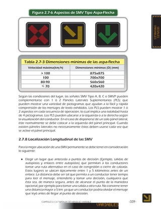 CAPÍTULO 2 / 2-7 SEÑALES DE MENSAJE VARIABLE -339-
Figura 2.7-6 Aspectos de SMV Tipo Aspa-Flecha
Según las condiciones del lugar, las señales SMV Tipo A, B, C o SMVP pueden
complementarse con 1 ó 2 Páneles Laterales Suplementarios (PLS) que
pueden mostrar una variedad de pictogramas que ayudan a la fácil y rápida
comprensión de los mensajes de texto exhibidos. Los PLS pueden mostrar 1 ó
2 aspectos en cada secuencia de operación, lo cual implica una totalidad hasta
de 4 pictogramas. Los PLS pueden ubicarse a la izquierda o a la derecha según
la visualización del conductor. En el caso de disponerse de un solo pánel lateral,
éste normalmente se debe colocar a la izquierda del pánel principal. Cuando
existen páneles laterales no necesariamente éstos deben usarse cada vez que
se active el pánel principal.
2.7.8 Localización Longitudinal de las SMV
Para la mejor ubicación de una SMV permanente se debe tener en consideración
lo siguiente:
●● Elegir un lugar que anteceda a puntos de decisión (Ejemplo, salidas de
autopistas y enlaces entre autopistas) que permitan a los conductores
tomar una ruta alternativa en el caso de congestión o cierre de calzada.
Estos lugares se ubican típicamente entre 1 y 5 kilómetros antes de un
enlace. La distancia debe ser tal que permita a un conductor tener tiempo
para leer el mensaje, entenderlo y tomar una decisión, cualquiera que
ésta sea, de manera segura, antes de alcanzar el punto de la maniobra
opcional; por ejemplo para tomar una salida a otra ruta. No conviene tener
una distancia mayor a 5 km. ya que un conductor podría olvidar el mensaje
que leyó antes de llegar al punto de decisión.
Tabla 2.7-3 Dimensiones mínimas de las aspa-flecha
Velocidad máxima(km/h) Dimensiones mínimas (D) (mm)
> 100 875x875
100 700x700
80-90 560x560
420x42070
 