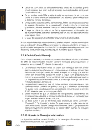 CAPÍTULO 2 / 2-7 SEÑALES DE MENSAJE VARIABLE-340-
●● Ubicar la SMV antes de embotellamientos, áreas de accidentes graves
y/o de recintos que sean sede de eventos masivos (estadios, centros de
convenciones, etc.),.
●● De ser posible, cada SMV se debe instalar en un tramo de vía recto que
facilite al usuario una visión directa desde una distancia igual o mayor que
la distancia mínima de lectura.
●● En lo posible, ubicar las SMV a por lo menos 200 m. (en ambas direcciones)
de señales informativas de preseñalización y/o dirección. Se recomienda
que esta distancia se aumente cuando la calzada contenga 3 o más carriles.
●● El lugar de ubicación debe ser de fácil y seguro acceso por los vehículos
de mantenimiento, debiendo contemplarse un área de estacionamiento
seguro para éstos.
●● El lugar de ubicación debe facilitar el suministro de electricidad.
Al ubicarse una SMVP se deben tener en cuenta los mismos factores a considerar
para la instalación de una SMV permanente; no obstante, el criterio principal es
que los conductores puedan leer la señal con tiempo adecuado para tomar una
decisión y efectuar con seguridad cualquier maniobra que se requiera.
2.7.9 Definición del Mensaje
Dada la importancia de la uniformidad de la señalización de tránsito, tratándose
de SMV es recomendable mostrar siempre mensajes pre-programados y
rutinarios. Ver sección 2.7.9 Librería de Mensajes.
a.	 Un mensaje informativo debe ser aquel que entregue con un primer
aspecto información al usuario en relación con un problema o imprevisto
existente en la vía (accidente, incidente, trabajos en la vía) y que a la vez
señale con el segundo aspecto la acción a seguir (salir, prepárese para
detenerse, usar carril x). Puede también incluir una indicación que apele a
un segmento especial de conductores, si el mensaje se dirige solo a ellos
(vehículos pesados, camiones).
b.	 Las palabras innecesarias (un, el) deben omitirse y las abreviaturas más
comunes deben utilizarse sin punto, salvo que la intención del mensaje
no quede clara. Las abreviaciones aprobadas se encuentran en la sección
2.5.10, Abreviaciones aprobadas para SMV.
c.	 Existe evidencia de que un aspecto de siete palabras, descontando las
preposiciones y artículos, se aproxima al límite de lo que un conductor que
viaja a alta velocidad alcanza a procesar.
d.	Se debe evitar el uso de términos poco explicativos como “Atención”,
“Precaución”, “Sr. Usuario” o similar. De igual manera se debe evitar incluir
calificativos como “Severa” Congestión o Neblina “Densa”, ya que éstos no
aportan mayormente al mensaje y los desacreditan cuando no incluyen
adjetivos similares.
2.7.10 Librería de Mensajes Informativos
Las leyendas a utilizar para el despliegue de mensajes informativos de texto
deberán corresponder a las siguientes:
 