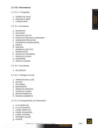 CAPÍTULO 2 / 2-7 SEÑALES DE MENSAJE VARIABLE -341-
2.7.10.1 Informativos
2.7.10.1.1 Congestión
a.	 TIEMPO DE VIAJE
b.	 DEMORA X MINS
c.	CONGESTIÓN
2.7.10.1.2 Incidentes
a.	INCIDENTE
b.	PEATONES
c.	 GRAVILLA SUELTA
d.	 VEHÍCULO SENTIDO CONTRARIO
e.	 VISIBILIDAD REDUCIDA
f.	 PAVIMENTO RESBALADIZO
g.	NIEBLA
h.	NEBLINA
i.	 ANIMALES SUELTOS
j.	INUNDACIÓN
k.	 VEHÍCULO DETENIDO
l.	 VEHÍCULO LENTO
m.	DERRUMBE
n.	 VIENTO LATERAL
2.7.10.1.3 Accidentes
a.	ACCIDENTE
2.7.10.1.4 Trabajos en la vía
a.	 TRABAJOS EN LA VÍA
b.	DESVÍO
c.	 FIN OBRAS
d.	BANDERERO
e.	 TRABAJOS MÓVILES
f.	 VEHÍCULO LENTO
g.	ANGOSTAMIENTO
h.	ENSANCHAMIENTO
2.7.10.1.5 Complementos de informativos
a.	 A LA DERECHA
b.	 A LA IZQUIERDA
c.	 CARRIL DERECHO
d.	 CARRIL IZQUIERDO
e.	 CARRIL CENTRAL
f.	 PRÓXIMA SALIDA
g.	PUENTE
 