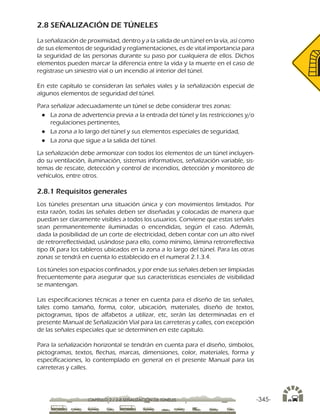 -345-CAPÍTULO 2 / 2-8 SEÑALIZACIÓN DE TÚNELES
2.8 SEÑALIZACIÓN DE TÚNELES
La señalización de proximidad, dentro y a la salida de un túnel en la vía, así como
de sus elementos de seguridad y reglamentaciones, es de vital importancia para
la seguridad de las personas durante su paso por cualquiera de ellos. Dichos
elementos pueden marcar la diferencia entre la vida y la muerte en el caso de
registrase un siniestro vial o un incendio al interior del túnel.
En este capítulo se consideran las señales viales y la señalización especial de
algunos elementos de seguridad del túnel.
Para señalizar adecuadamente un túnel se debe considerar tres zonas:
●● La zona de advertencia previa a la entrada del túnel y las restricciones y/o
regulaciones pertinentes,
●● La zona a lo largo del túnel y sus elementos especiales de seguridad,
●● La zona que sigue a la salida del túnel.
La señalización debe armonizar con todos los elementos de un túnel incluyen-
do su ventilación, iluminación, sistemas informativos, señalización variable, sis-
temas de rescate, detección y control de incendios, detección y monitoreo de
vehículos, entre otros.
2.8.1 Requisitos generales
Los túneles presentan una situación única y con movimientos limitados. Por
esta razón, todas las señales deben ser diseñadas y colocadas de manera que
puedan ser claramente visibles a todos los usuarios. Conviene que estas señales
sean permanentemente iluminadas o encendidas, según el caso. Además,
dada la posibilidad de un corte de electricidad, deben contar con un alto nivel
de retrorreflectividad, usándose para ello, como mínimo, lámina retrorreflectiva
tipo IX para los tableros ubicados en la zona a lo largo del túnel. Para las otras
zonas se tendrá en cuenta lo establecido en el numeral 2.1.3.4.
Los túneles son espacios confinados, y por ende sus señales deben ser limpiadas
frecuentemente para asegurar que sus características esenciales de visibilidad
se mantengan.
Las especificaciones técnicas a tener en cuenta para el diseño de las señales,
tales como tamaño, forma, color, ubicación, materiales, diseño de textos,
pictogramas, tipos de alfabetos a utilizar, etc, serán las determinadas en el
presente Manual de Señalización Vial para las carreteras y calles, con excepción
de las señales especiales que se determinen en este capítulo.
Para la señalización horizontal se tendrán en cuenta para el diseño, símbolos,
pictogramas, textos, flechas, marcas, dimensiones, color, materiales, forma y
especificaciones, lo contemplado en general en el presente Manual para las
carreteras y calles.
 