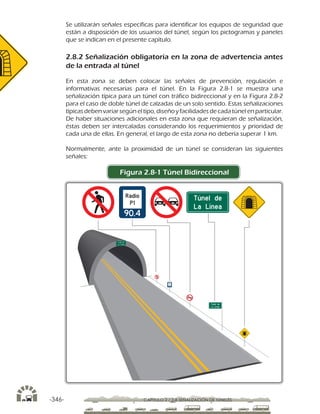 -346- CAPÍTULO 2 / 2-8 SEÑALIZACIÓN DE TÚNELES
Se utilizarán señales específicas para identificar los equipos de seguridad que
están a disposición de los usuarios del túnel, según los pictogramas y paneles
que se indican en el presente capítulo.
2.8.2 Señalización obligatoria en la zona de advertencia antes
de la entrada al túnel
En esta zona se deben colocar las señales de prevención, regulación e
informativas necesarias para el túnel. En la Figura 2.8-1 se muestra una
señalización típica para un túnel con tráfico bidireccional y en la Figura 2.8-2
para el caso de doble túnel de calzadas de un solo sentido. Estas señalizaciones
típicas debenvariarsegúneltipo, diseñoy facilidades decada túnel enparticular.
De haber situaciones adicionales en esta zona que requieran de señalización,
éstas deben ser intercaladas considerando los requerimientos y prioridad de
cada una de ellas. En general, el largo de esta zona no debería superar 1 km.
Normalmente, ante la proximidad de un túnel se consideran las siguientes
señales:
Figura 2.8-1 Túnel Bidireccional
 