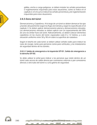 -348- CAPÍTULO 2 / 2-8 SEÑALIZACIÓN DE TÚNELES
gálibo, ancho o carga peligrosa, se deben instalar las señales preventivas
o reglamentarias requeridas para estas situaciones, como se indica en el
capítulo 2, en el cual se indican las señales preventivas y de reglamentación
requeridas para estas situaciones.
2.8.3 Zona del túnel
Demarcaciones y Captafaros. A lo largo de un túnel se deben demarcar los ejes
y bordes del pavimento según los flujos de tránsito y según lo especificado en el
capítulo 3. Se deben aplicar demarcaciones planas y demarcaciones elevadas.
Las demarcaciones elevadas se deben aplicar con un espaciamiento del 50%
de una vía similar fuera de túnel. Adicionalmente, se deben colocar elementos
captafaros en los muros del túnel, espaciados cada 8 a 12 metros, y a una
elevación uniforme entre 50 y 90 cm sobre la superficie de rodadura.
Según el diseño de cada túnel, se deben utilizar señales viales para indicar las
rutas de escape, tanto para personas como para vehículos, y las instalaciones
de seguridad dentro de los túneles:
2.8.3.1 Salida de emergencia a la izquierda SIT-01. Salida de emergencia a
la derecha SIT-02.
Se debe utilizar la señal para indicar a las personas que están dentro de un
túnel cada acceso de salida directa por conexiones externas o por conexiones
directas a otro tubo del túnel o a una galería de seguridad.
 