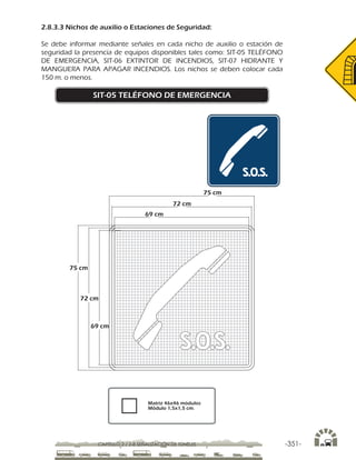 -351-CAPÍTULO 2 / 2-8 SEÑALIZACIÓN DE TÚNELES
2.8.3.3 Nichos de auxilio o Estaciones de Seguridad:
Se debe informar mediante señales en cada nicho de auxilio o estación de
seguridad la presencia de equipos disponibles tales como: SIT-05 TELÉFONO
DE EMERGENCIA, SIT-06 EXTINTOR DE INCENDIOS, SIT-07 HIDRANTE Y
MANGUERA PARA APAGAR INCENDIOS. Los nichos se deben colocar cada
150 m. o menos.
SIT-05 TELÉFONO DE EMERGENCIA
75 cm
72 cm
69 cm
75 cm
72 cm
69 cm
Matriz 46x46 módulos
Módulo 1,5x1,5 cm.
 