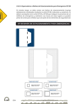 -354- CAPÍTULO 2 / 2-8 SEÑALIZACIÓN DE TÚNELES
2.8.3.4 Aparcaderos o Bahías de Estacionamiento para Emergencia SIT-08
En túneles largos, se debe contar con bahias de estacionamiento (Lay-by)
debidamente señalizados mediante la señal SIT-08, indicando su existencia. Se
deberá acompañar de la señal SIT-05 y SIT-08 que indiquen la presencia de un
teléfono de emergencia y extintores. Los muros de estos lugares se pueden
pintar de verde para enfatizar que son parte de los elementos de seguridad vial.
SIT-08 BAHÍA DE ESTACIONAMIENTO PARA EMERGENCIAS
Matriz 46x46 módulos
Módulo 1,5x1,5 cm.
Matriz 46x46 módulos
Módulo 1,5x1,5 cm.
Matriz 46x46 módulos
Módulo 1,8x1,8 cm.
Matriz 46x46 módulos
Módulo 2,4x2,4 cm.
VELOCIDAD MÁXIMA PERMITIDA
MENOR O IGUAL A 50 KM/H
VELOCIDAD MÁXIMA PERMITIDA
DE 60 KM/H O 70 KM/H
VELOCIDAD MÁXIMA PERMITIDA
DE 80 KM/HO 90 KM/H
VELOCIDAD MÁXIMA PERMITIDA
SUPERIOR A 90 KM/H
 