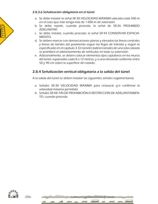 -356- CAPÍTULO 2 / 2-8 SEÑALIZACIÓN DE TÚNELES
2.8.3.6 Señalización obligatoria en el túnel
a.	 Se debe instalar la señal SR-30 VELOCIDAD MÁXIMA ubicada cada 500 m
en el caso que éste tenga más de 1.000 m de extensión.
b.	Se debe repetir, cuando proceda, la señal de SR-26 PROHIBIDO
ADELANTAR.
c.	 Se debe instalar, cuando proceda, la señal SR-44 CONSERVAR ESPACIA-
MIENTO.
d.	 Se deben marcar con demarcaciones planas y elevadas las líneas centrales
y líneas de bordes del pavimento según los flujos de tránsito y según lo
especificado en el capítulo 3. En túneles bidireccionales de una sola calzada
se prohibirá el adelantamiento de vehículos en toda su extensión.
e.	 Adicionalmente, se deben colocar elementos tipo captafaros en los muros
del túnel, espaciados cada 8 a 12 metros, y a una elevación uniforme entre
50 y 90 cm sobre la superficie de rodado.
2.8.4 Señalización vertical obligatoria a la salida del túnel
A la salida del túnel se deben instalar las siguientes señales reglamentarias:
a.	Señales SR-30 VELOCIDAD MÁXIMA para restaurar y/o confirmar la
velocidad máxima permitida
b.	 Señales SR-48 FIN DE PROHIBICIÓN O RESTRICCIÓN DE ADELANTAMIEN-
TO, cuando proceda.
 