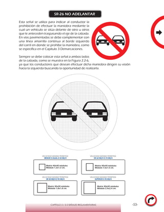 -53-CAPÍTULO 2 / 2-2 SEÑALES REGLAMENTARIAS
SR-26 NO ADELANTAR
Esta señal se utiliza para indicar al conductor la
prohibición de efectuar la maniobra mediante la
cual un vehículo se sitúa delante de otro u otros
que le anteceden traspasando el eje de la calzada.
En vías pavimentadas se debe complementar con
una línea amarrilla continua al borde izquierdo
del carril en donde se prohíbe la maniobra, como
se especifica en el Capítulo 3 Demarcaciones.
Siempre se debe colocar esta señal a ambos lados
de la calzada, como se muestra en la Figura 2.2-6,
ya que los conductores que desean efectuar dicha maniobra dirigen su visión
hacia la izquierda buscando la oportunidad de realizarla.
VELOCIDAD MÁXIMA PERMITIDA
MENOR O IGUAL A 50 KM/H
VELOCIDAD MÁXIMA PERMITIDA
DE 60 KM/H O 70 KM/H
VELOCIDAD MÁXIMA PERMITIDA
DE 80 KM/HO 90 KM/H
VELOCIDAD MÁXIMA PERMITIDA
SUPERIOR A 90 KM/H
Matriz 40x40 módulos
Módulo 1,2x1,2 cm.
Matriz 40x40 módulos
Módulo 1,5x1,5 cm.
Matriz 40x40 módulos
Módulo 1,8x1,8 cm.
Matriz 40x40 módulos
Módulo 2,4x2,4 cm.
 