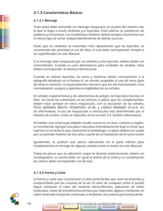 -18- CAPÍTULO 2 / 2-1 GENERALIDADES DE LAS SEÑALES VERTICALES
2.1.3 Características Básicas
2.1.3.1 Mensaje
Toda señal debe transmitir un mensaje inequívoco al usuario del sistema vial,
lo que se logra a través símbolos y/o leyendas. Estas últimas se componen de
palabras y/o números. Las condiciones similares deben siempre anunciarse con
el mismo tipo de señal, independientemente de dónde ocurran.
Dado que los símbolos se entienden más rápidamente que las leyendas, se
recomienda dar prioridad al uso de ellos, el cual debe corresponder siempre a
los especificados en este Manual.
Si el mensaje está compuesto por un símbolo y una leyenda, ambos deben ser
concordantes. Cuando se usen abreviaturas para unidades de medida, éstas
deben corresponder al sistema internacional.
Cuando se utilizan leyendas, las letras y números deben corresponder a la
tipografía detallada en el Anexo A, no siendo aceptable el uso de otros tipos
de letras o números, ni espaciamientos menores que los ahí mencionados. Esta
normalización asegura y optimiza la legibilidad de las señales.
En señales reglamentarias y de advertencia de peligro, las leyendas inscritas en
ellas, así como las contenidas en los letreros o placas que las complementan,
deben estar siempre en letras mayúsculas, con la excepción de las señales,
PESO MÁXIMO BRUTO PERMITIDO SP-38, y LARGO MÁXIMO SP-51A. En
las informativas, el uso de mayúsculas o minúsculas está determinado por el
tamaño de la letra, como se especifica en la sección 2.4. Señales informativas.
Al instalar una señal cuyo símbolo resulte nuevo en un área, comuna o región,
se recomienda agregar una placa educativa inmediatamente bajo la señal, que
exprese en un texto lo que representa la simbología. La placa deberá ser usada
por un período máximo de tres años a partir de la instalación de la nueva señal.
Igualmente, se podran usar placas adicionales en la parte inferior para
complementar el mensaje de algunas señales como se indica en este Manual.
Todas las placas que se adicionen según lo descrito anteriormente, deben ser
rectangulares, su ancho debe ser igual al ancho de la señal y su combinación
de colores debe corresponder a la de ésta.
2.1.3.2 Forma y Color
La forma y color que caracterizan a cada señal facilita que sean reconocidas y
comprendidas por los usuarios de la vía. El color de cualquier señal se puede
lograr mediante el color del material retrorreflectivo, aplicación de tintas
traslúcidas, tintas de transferencia térmica por impresión digital o mediante un
sobre laminado traslúcido coloreado o mediante una sobrecapa transluciente.
 
