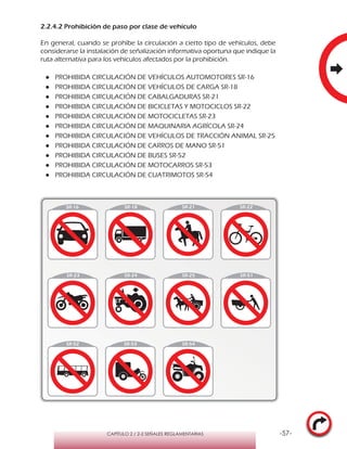-57-CAPÍTULO 2 / 2-2 SEÑALES REGLAMENTARIAS
2.2.4.2 Prohibición de paso por clase de vehículo
En general, cuando se prohíbe la circulación a cierto tipo de vehículos, debe
considerarse la instalación de señalización informativa oportuna que indique la
ruta alternativa para los vehículos afectados por la prohibición.
●● PROHIBIDA CIRCULACIÓN DE VEHÍCULOS AUTOMOTORES SR-16
●● PROHIBIDA CIRCULACIÓN DE VEHÍCULOS DE CARGA SR-18
●● PROHIBIDA CIRCULACIÓN DE CABALGADURAS SR-21
●● PROHIBIDA CIRCULACIÓN DE BICICLETAS Y MOTOCICLOS SR-22
●● PROHIBIDA CIRCULACIÓN DE MOTOCICLETAS SR-23
●● PROHIBIDA CIRCULACIÓN DE MAQUINARIA AGRÍCOLA SR-24
●● PROHIBIDA CIRCULACIÓN DE VEHÍCULOS DE TRACCIÓN ANIMAL SR-25
●● PROHIBIDA CIRCULACIÓN DE CARROS DE MANO SR-51
●● PROHIBIDA CIRCULACIÓN DE BUSES SR-52
●● PROHIBIDA CIRCULACIÓN DE MOTOCARROS SR-53
●● PROHIBIDA CIRCULACIÓN DE CUATRIMOTOS SR-54
SR-16
 