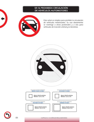 -58- CAPÍTULO 2 / 2-2 SEÑALES REGLAMENTARIAS
SR-16 PROHIBIDA CIRCULACIÓN
DE VEHÍCULOS AUTOMOTORES
Matriz 40x40 módulos
Módulo 1,2x1,2 cm.
Matriz 40x40 módulos
Módulo 1,5x1,5 cm.
Matriz 40x40 módulos
Módulo 1,8x1,8 cm.
Matriz 40x40 módulos
Módulo 2,4x2,4 cm.
VELOCIDAD MÁXIMA PERMITIDA
MENOR O IGUAL A 50 KM/H
VELOCIDAD MÁXIMA PERMITIDA
DE 60 KM/H O 70 KM/H
VELOCIDAD MÁXIMA PERMITIDA
DE 80 KM/HO 90 KM/H
VELOCIDAD MÁXIMA PERMITIDA
SUPERIOR A 90 KM/H
Esta señal se emplea para prohibir la circulación
de vehículos motorizados. Su uso obviamente
se restringe a áreas peatonales y a vías para
vehículos de tracción animal y/o bicicletas.
 