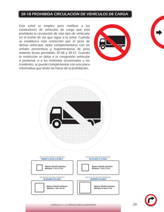 -59-CAPÍTULO 2 / 2-2 SEÑALES REGLAMENTARIAS
SR-18 PROHIBIDA CIRCULACIÓN DE VEHÍCULOS DE CARGA
Esta señal se emplea para notificar a los
conductores de vehículos de carga que está
prohibida la circulación de este tipo de vehículos
en el tramo de vía que sigue a la señal. Cuando
se establezca esta restricción por el peso de
dichos vehículos, debe complementarse con las
señales preventivas y reglamentarias de peso
máximo bruto permitido, SP-38 y SR-31. Cuando
la restricción se deba a la congestión vehicular
o peatonal, o a las molestias ocasionadas a los
residentes, se puede complementar con una placa
informativa que limite las horas de la prohibición.
Matriz 40x40 módulos
Módulo 1,2x1,2 cm.
Matriz 40x40 módulos
Módulo 1,5x1,5 cm.
Matriz 40x40 módulos
Módulo 1,8x1,8 cm.
Matriz 40x40 módulos
Módulo 2,4x2,4 cm.
VELOCIDAD MÁXIMA PERMITIDA
MENOR O IGUAL A 50 KM/H
VELOCIDAD MÁXIMA PERMITIDA
DE 60 KM/H O 70 KM/H
VELOCIDAD MÁXIMA PERMITIDA
DE 80 KM/HO 90 KM/H
VELOCIDAD MÁXIMA PERMITIDA
SUPERIOR A 90 KM/H
 