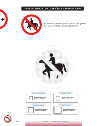 -60- CAPÍTULO 2 / 2-2 SEÑALES REGLAMENTARIAS
SR-21 PROHIBIDA CIRCULACIÓN DE CABALGADURAS
Matriz 40x40 módulos
Módulo 1,2x1,2 cm.
Matriz 40x40 módulos
Módulo 1,5x1,5 cm.
Matriz 40x40 módulos
Módulo 1,8x1,8 cm.
Matriz 40x40 módulos
Módulo 2,4x2,4 cm.
VELOCIDAD MÁXIMA PERMITIDA
MENOR O IGUAL A 50 KM/H
VELOCIDAD MÁXIMA PERMITIDA
DE 60 KM/H O 70 KM/H
VELOCIDAD MÁXIMA PERMITIDA
DE 80 KM/HO 90 KM/H
VELOCIDAD MÁXIMA PERMITIDA
SUPERIOR A 90 KM/H
Esta señal se emplea para notificar a los jinetes
que está prohibido cabalgar sobre la vía.
 