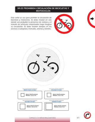 -61-CAPÍTULO 2 / 2-2 SEÑALES REGLAMENTARIAS
SR-22 PROHIBIDA CIRCULACIÓN DE BICICLETAS Y
MOTOCICLOS
Esta señal se usa para prohibir la circulación de
bicicletas y motociclos. Se debe instalar en vías
donde sea probable la presencia de ciclistas y el
tránsito de vehículos motorizados haga riesgosa
su circulación. Se debe instalar siempre en los
accesos a autopistas, troncales, arterias y túneles.
Matriz 40x40 módulos
Módulo 1,2x1,2 cm.
Matriz 40x40 módulos
Módulo 1,5x1,5 cm.
Matriz 40x40 módulos
Módulo 1,8x1,8 cm.
Matriz 40x40 módulos
Módulo 2,4x2,4 cm.
VELOCIDAD MÁXIMA PERMITIDA
MENOR O IGUAL A 50 KM/H
VELOCIDAD MÁXIMA PERMITIDA
DE 60 KM/H O 70 KM/H
VELOCIDAD MÁXIMA PERMITIDA
DE 80 KM/HO 90 KM/H
VELOCIDAD MÁXIMA PERMITIDA
SUPERIOR A 90 KM/H
 