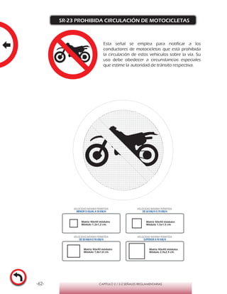 -62- CAPÍTULO 2 / 2-2 SEÑALES REGLAMENTARIAS
SR-23 PROHIBIDA CIRCULACIÓN DE MOTOCICLETAS
Matriz 40x40 módulos
Módulo 1,2x1,2 cm.
Matriz 40x40 módulos
Módulo 1,5x1,5 cm.
Matriz 40x40 módulos
Módulo 1,8x1,8 cm.
Matriz 40x40 módulos
Módulo 2,4x2,4 cm.
VELOCIDAD MÁXIMA PERMITIDA
MENOR O IGUAL A 50 KM/H
VELOCIDAD MÁXIMA PERMITIDA
DE 60 KM/H O 70 KM/H
VELOCIDAD MÁXIMA PERMITIDA
DE 80 KM/HO 90 KM/H
VELOCIDAD MÁXIMA PERMITIDA
SUPERIOR A 90 KM/H
Esta señal se emplea para notificar a los
conductores de motocicletas que está prohibida
la circulación de estos vehículos sobre la vía. Su
uso debe obedecer a circunstancias especiales
que estime la autoridad de tránsito respectiva.
 