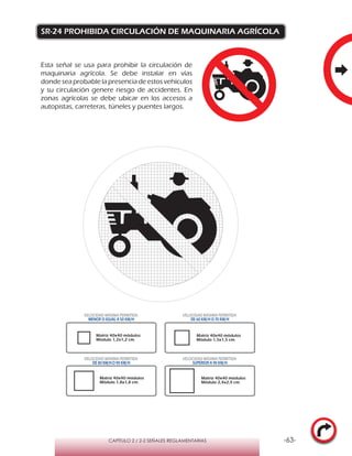 -63-CAPÍTULO 2 / 2-2 SEÑALES REGLAMENTARIAS
SR-24 PROHIBIDA CIRCULACIÓN DE MAQUINARIA AGRÍCOLA
Esta señal se usa para prohibir la circulación de
maquinaria agrícola. Se debe instalar en vías
donde sea probable la presencia de estos vehículos
y su circulación genere riesgo de accidentes. En
zonas agrícolas se debe ubicar en los accesos a
autopistas, carreteras, túneles y puentes largos.
Matriz 40x40 módulos
Módulo 1,2x1,2 cm.
Matriz 40x40 módulos
Módulo 1,5x1,5 cm.
Matriz 40x40 módulos
Módulo 1,8x1,8 cm.
Matriz 40x40 módulos
Módulo 2,4x2,4 cm.
VELOCIDAD MÁXIMA PERMITIDA
MENOR O IGUAL A 50 KM/H
VELOCIDAD MÁXIMA PERMITIDA
DE 60 KM/H O 70 KM/H
VELOCIDAD MÁXIMA PERMITIDA
DE 80 KM/HO 90 KM/H
VELOCIDAD MÁXIMA PERMITIDA
SUPERIOR A 90 KM/H
 