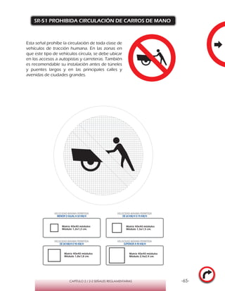 -65-CAPÍTULO 2 / 2-2 SEÑALES REGLAMENTARIAS
SR-51 PROHIBIDA CIRCULACIÓN DE CARROS DE MANO
Esta señal prohíbe la circulación de toda clase de
vehículos de tracción humana. En las zonas en
que este tipo de vehículos circula, se debe ubicar
en los accesos a autopistas y carreteras. También
es recomendable su instalación antes de túneles
y puentes largos y en las principales calles y
avenidas de ciudades grandes.
Matriz 40x40 módulos
Módulo 1,2x1,2 cm.
Matriz 40x40 módulos
Módulo 1,5x1,5 cm.
Matriz 40x40 módulos
Módulo 1,8x1,8 cm.
Matriz 40x40 módulos
Módulo 2,4x2,4 cm.
VELOCIDAD MÁXIMA PERMITIDA
MENOR O IGUAL A 50 KM/H
VELOCIDAD MÁXIMA PERMITIDA
DE 60 KM/H O 70 KM/H
VELOCIDAD MÁXIMA PERMITIDA
DE 80 KM/HO 90 KM/H
VELOCIDAD MÁXIMA PERMITIDA
SUPERIOR A 90 KM/H
 