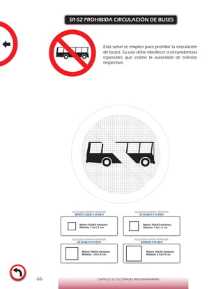 -66- CAPÍTULO 2 / 2-2 SEÑALES REGLAMENTARIAS
SR-52 PROHIBIDA CIRCULACIÓN DE BUSES
Matriz 40x40 módulos
Módulo 1,2x1,2 cm.
Matriz 40x40 módulos
Módulo 1,5x1,5 cm.
Matriz 40x40 módulos
Módulo 1,8x1,8 cm.
Matriz 40x40 módulos
Módulo 2,4x2,4 cm.
VELOCIDAD MÁXIMA PERMITIDA
MENOR O IGUAL A 50 KM/H
VELOCIDAD MÁXIMA PERMITIDA
DE 60 KM/H O 70 KM/H
VELOCIDAD MÁXIMA PERMITIDA
DE 80 KM/HO 90 KM/H
VELOCIDAD MÁXIMA PERMITIDA
SUPERIOR A 90 KM/H
Esta señal se emplea para prohibir la circulación
de buses. Su uso debe obedecer a circunstancias
especiales que estime la autoridad de tránsito
respectiva.
 