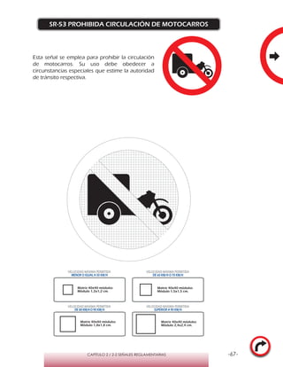 -67-CAPÍTULO 2 / 2-2 SEÑALES REGLAMENTARIAS
SR-53 PROHIBIDA CIRCULACIÓN DE MOTOCARROS
Matriz 40x40 módulos
Módulo 1,2x1,2 cm.
Matriz 40x40 módulos
Módulo 1,5x1,5 cm.
Matriz 40x40 módulos
Módulo 1,8x1,8 cm.
Matriz 40x40 módulos
Módulo 2,4x2,4 cm.
VELOCIDAD MÁXIMA PERMITIDA
MENOR O IGUAL A 50 KM/H
VELOCIDAD MÁXIMA PERMITIDA
DE 60 KM/H O 70 KM/H
VELOCIDAD MÁXIMA PERMITIDA
DE 80 KM/HO 90 KM/H
VELOCIDAD MÁXIMA PERMITIDA
SUPERIOR A 90 KM/H
Esta señal se emplea para prohibir la circulación
de motocarros. Su uso debe obedecer a
circunstancias especiales que estime la autoridad
de tránsito respectiva.
 