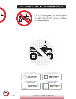 -68- CAPÍTULO 2 / 2-2 SEÑALES REGLAMENTARIAS
SR-54 PROHIBIDA CIRCULACIÓN DE CUATRIMOTOS
Matriz 40x40 módulos
Módulo 1,2x1,2 cm.
Matriz 40x40 módulos
Módulo 1,5x1,5 cm.
Matriz 40x40 módulos
Módulo 1,8x1,8 cm.
Matriz 40x40 módulos
Módulo 2,4x2,4 cm.
VELOCIDAD MÁXIMA PERMITIDA
MENOR O IGUAL A 50 KM/H
VELOCIDAD MÁXIMA PERMITIDA
DE 60 KM/H O 70 KM/H
VELOCIDAD MÁXIMA PERMITIDA
DE 80 KM/HO 90 KM/H
VELOCIDAD MÁXIMA PERMITIDA
SUPERIOR A 90 KM/H
Esta señal se emplear para prohibir la circulación
de cuatrimotos. Su uso debe obedecer a
circunstancias especiales que estime la autoridad
de tránsito respectiva.
 