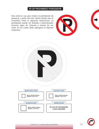 -71-CAPÍTULO 2 / 2-2 SEÑALES REGLAMENTARIAS
SR-28 PROHIBIDO PARQUEAR
Esta señal se usa para indicar la prohibición de
parquear a partir del sitio mismo donde ella se
encuentra hasta la siguiente intersección. La
prohibición puede ser limitada a determinados
horarios, tipos de vehículo y tramos de vía,
casos en los cuales debe agregarse la leyenda
respectiva.
Matriz 40x40 módulos
Módulo 1,2x1,2 cm.
Matriz 40x40 módulos
Módulo 1,5x1,5 cm.
Matriz 40x40 módulos
Módulo 1,8x1,8 cm.
VELOCIDAD MÁXIMA PERMITIDA
MENOR O IGUAL A 50 KM/H
VELOCIDAD MÁXIMA PERMITIDA
DE 60 KM/H O 70 KM/H
VELOCIDAD MÁXIMA PERMITIDA
DE 80 KM/HO 90 KM/H
VELOCIDAD MÁXIMA PERMITIDA
SUPERIOR A 90 KM/H
Su uso no corresponde
a esta velocidad
 