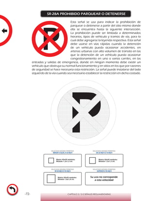 -72- CAPÍTULO 2 / 2-2 SEÑALES REGLAMENTARIAS
SR-28A PROHIBIDO PARQUEAR O DETENERSE
Esta señal se usa para indicar la prohibición de
parquear o detenerse a partir del sitio mismo donde
ella se encuentra hasta la siguiente intersección.
La prohibición puede ser limitada a determinados
horarios, tipos de vehículo y tramos de vía, para lo
cual debe agregarse la leyenda respectiva. Esta señal
debe usarse en vías rápidas cuando la detención
de un vehículo pueda ocasionar accidentes, en
arterias urbanas con alto volumen de tránsito en las
que la detención de un vehículo pueda ocasionar
congestionamiento en uno o varios carriles, en las
entradas y salidas de emergencia, donde en ningún momento debe existir un
vehículo que obstruya su normal funcionamiento y en sitios en los que por razones
de seguridad se hace necesaria esta restricción. La señal puede instalarse del lado
izquierdo de la vía cuando sea necesario establecer la restricción en dicho costado.
Matriz 40x40 módulos
Módulo 1,2x1,2 cm.
Matriz 40x40 módulos
Módulo 1,5x1,5 cm.
Matriz 40x40 módulos
Módulo 1,8x1,8 cm.
VELOCIDAD MÁXIMA PERMITIDA
MENOR O IGUAL A 50 KM/H
VELOCIDAD MÁXIMA PERMITIDA
DE 60 KM/H O 70 KM/H
VELOCIDAD MÁXIMA PERMITIDA
DE 80 KM/HO 90 KM/H
VELOCIDAD MÁXIMA PERMITIDA
SUPERIOR A 90 KM/H
Su uso no corresponde
a esta velocidad
 