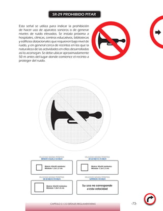 -73-CAPÍTULO 2 / 2-2 SEÑALES REGLAMENTARIAS
SR-29 PROHIBIDO PITAR
Esta señal se utiliza para indicar la prohibición
de hacer uso de aparatos sonoros o de generar
niveles de ruido elevados. Se instala próxima a
hospitales, clínicas, centros educativos, bibliotecas
y edificios dotacionales que requieren bajo nivel de
ruido, y en general cerca de recintos en los que la
naturaleza de las actividades en ellos desarrolladas
así lo aconsejan. Se debe ubicar aproximadamente
50 m antes del lugar donde comience el recinto a
proteger del ruido.
Matriz 40x40 módulos
Módulo 1,2x1,2 cm.
Matriz 40x40 módulos
Módulo 1,5x1,5 cm.
Matriz 40x40 módulos
Módulo 1,8x1,8 cm.
VELOCIDAD MÁXIMA PERMITIDA
MENOR O IGUAL A 50 KM/H
VELOCIDAD MÁXIMA PERMITIDA
DE 60 KM/H O 70 KM/H
VELOCIDAD MÁXIMA PERMITIDA
DE 80 KM/HO 90 KM/H
VELOCIDAD MÁXIMA PERMITIDA
SUPERIOR A 90 KM/H
Su uso no corresponde
a esta velocidad
 