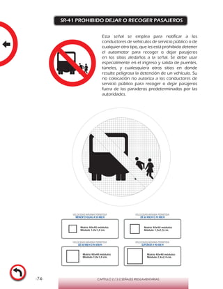 -74- CAPÍTULO 2 / 2-2 SEÑALES REGLAMENTARIAS
SR-41 PROHIBIDO DEJAR O RECOGER PASAJEROS
Esta señal se emplea para notificar a los
conductores de vehículos de servicio público o de
cualquier otro tipo, que les está prohibido detener
el automotor para recoger o dejar pasajeros
en los sitios aledaños a la señal. Se debe usar
especialmente en el ingreso y salida de puentes,
túneles, y cualesquiera otros sitios en donde
resulte peligrosa la detención de un vehículo. Su
no colocación no autoriza a los conductores de
servicio público para recoger o dejar pasajeros
fuera de los paraderos predeterminados por las
autoridades.
Matriz 40x40 módulos
Módulo 1,2x1,2 cm.
Matriz 40x40 módulos
Módulo 1,5x1,5 cm.
Matriz 40x40 módulos
Módulo 1,8x1,8 cm.
Matriz 40x40 módulos
Módulo 2,4x2,4 cm.
VELOCIDAD MÁXIMA PERMITIDA
MENOR O IGUAL A 50 KM/H
VELOCIDAD MÁXIMA PERMITIDA
DE 60 KM/H O 70 KM/H
VELOCIDAD MÁXIMA PERMITIDA
DE 80 KM/HO 90 KM/H
VELOCIDAD MÁXIMA PERMITIDA
SUPERIOR A 90 KM/H
 
