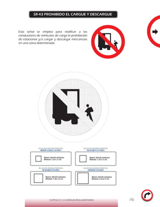 -75-CAPÍTULO 2 / 2-2 SEÑALES REGLAMENTARIAS
SR-43 PROHIBIDO EL CARGUE Y DESCARGUE
Matriz 40x40 módulos
Módulo 1,2x1,2 cm.
Matriz 40x40 módulos
Módulo 1,5x1,5 cm.
Matriz 40x40 módulos
Módulo 1,8x1,8 cm.
Matriz 40x40 módulos
Módulo 2,4x2,4 cm.
VELOCIDAD MÁXIMA PERMITIDA
MENOR O IGUAL A 50 KM/H
VELOCIDAD MÁXIMA PERMITIDA
DE 60 KM/H O 70 KM/H
VELOCIDAD MÁXIMA PERMITIDA
DE 80 KM/HO 90 KM/H
VELOCIDAD MÁXIMA PERMITIDA
SUPERIOR A 90 KM/H
Esta señal se emplea para notificar a los
conductores de vehículos de carga la prohibición
de estacionar y/o cargar y descargar mercancías
en una zona determinada.
 