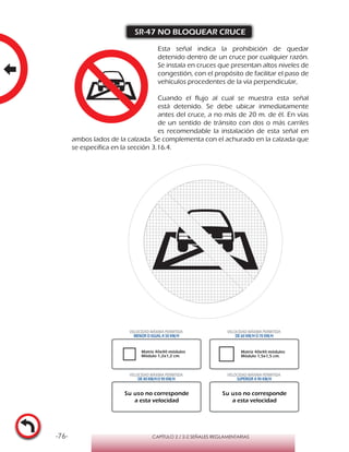 -76- CAPÍTULO 2 / 2-2 SEÑALES REGLAMENTARIAS
SR-47 NO BLOQUEAR CRUCE
Esta señal indica la prohibición de quedar
detenido dentro de un cruce por cualquier razón.
Se instala en cruces que presentan altos niveles de
congestión, con el propósito de facilitar el paso de
vehículos procedentes de la vía perpendicular,
Cuando el flujo al cual se muestra esta señal
está detenido. Se debe ubicar inmediatamente
antes del cruce, a no más de 20 m. de él. En vías
de un sentido de tránsito con dos o más carriles
es recomendable la instalación de esta señal en
ambos lados de la calzada. Se complementa con el achurado en la calzada que
se especifica en la sección 3.16.4.
Matriz 40x40 módulos
Módulo 1,2x1,2 cm.
Matriz 40x40 módulos
Módulo 1,5x1,5 cm.
VELOCIDAD MÁXIMA PERMITIDA
MENOR O IGUAL A 50 KM/H
VELOCIDAD MÁXIMA PERMITIDA
DE 60 KM/H O 70 KM/H
VELOCIDAD MÁXIMA PERMITIDA
DE 80 KM/HO 90 KM/H
VELOCIDAD MÁXIMA PERMITIDA
SUPERIOR A 90 KM/H
Su uso no corresponde
a esta velocidad
Su uso no corresponde
a esta velocidad
 