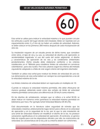 -81-CAPÍTULO 2 / 2-2 SEÑALES REGLAMENTARIAS
SR-30 VELOCIDAD MÁXIMA PERMITIDA
Esta señal se utiliza para indicar la velocidad máxima a la que pueden circular
los vehículos a partir del lugar donde esté instalada. Debe ser repetida con un
espaciamiento entre 2 y 5 km de no haber un cambio de velocidad. Además,
se debe colocar en los primeros 300 metros después de cada incorporación de
otra vía.
Su instalación requiere de un estudio previo de dicho tramo, que considere
entre otros, el tipo de vía y su uso, su velocidad de diseño y de operación, la
accidentalidad registrada, el uso del suelo del sector adyacente, el diseño
y características de operación de las vías y las condiciones ambientales
predominantes. Dicho estudio debe elaborarse conforme a los criterios
establecidos en el “Método para establecer límites de velocidad en carreteras
colombianas”, para vías rurales. Para vías urbanas según los criterios del método
equivalente adoptado o a falta de este según criterio del ingeniero diseñador.
También se utiliza esta señal para restituir los límites de velocidad de una vía.
Las dimensiones de esta señal deben ser siempre las correspondientes a las de
la velocidad máxima de la vía.
Los límites máximos de velocidad deben ser expresados en múltiplos de 10.
Cuando se reduzca la velocidad máxima permitida, ello debe efectuarse de
manera gradual, debiendo existir entre dos señales de límite de velocidad
máxima permitida consecutiva una diferencia de 20 km/h como máximo.
En los diseños de señalización, siempre que se refiera a la señal SR-30, se
debe indicar en números entre paréntesis la velocidad máxima permitida en
kilómetros por hora. Por ejemplo Señal Velocidad Máxima SR-30 (70).
Está documentado en la literatura sobre seguridad de tránsito que las
velocidades máximas arbitrariamente bajas tienen poco efecto en la velocidad
de operación y en la seguridad de la vía, por lo que la sola instalación de
una señal de velocidad máxima sin modificar el diseño de la vía, no produce
variaciones significativas en la velocidad de operación. Al contrario, se genera
falta de respeto para con los dispositivos oficiales; por ello, las restricciones de
velocidad, las características de la vía y de su entorno deben ser coherentes.
 