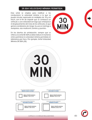 -83-CAPÍTULO 2 / 2-2 SEÑALES REGLAMENTARIAS
SR-30A VELOCIDAD MÍNIMA PERMITIDA
Esta señal se emplea para notificar a los
conductores la velocidad mínima a la que se
puede circular expresada en múltiplos de 10 y en
km/h, con el fin de impedir que se conduzca un
vehículo a una velocidad tan baja que entorpezca
el desplazamiento del resto de los vehículos, lo que
genera condiciones de riesgo. Su uso se restringe a
autopistas, vías multicarril, túneles y puentes.
En los diseños de señalización, siempre que se
refiera a la señal SR-30A se debe indicar en números
entre paréntesis la velocidad mínima permitida en
kilómetros por hora. Por ejemplo, Señal Velocidad
Mínima SR-30A (30).
VELOCIDAD MÁXIMA PERMITIDA
MENOR O IGUAL A 50 KM/H
VELOCIDAD MÁXIMA PERMITIDA
DE 60 KM/H O 70 KM/H
VELOCIDAD MÁXIMA PERMITIDA
DE 80 KM/HO 90 KM/H
VELOCIDAD MÁXIMA PERMITIDA
SUPERIOR A 90 KM/H
Matriz 40x40 módulos
Módulo 1,2x1,2 cm.
Matriz 40x40 módulos
Módulo 1,5x1,5 cm.
Matriz 40x40 módulos
Módulo 1,8x1,8 cm.
Matriz 40x40 módulos
Módulo 2,4x2,4 cm.
 