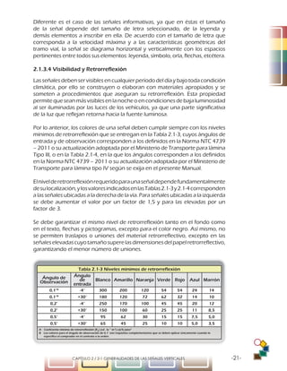 -21-CAPÍTULO 2 / 2-1 GENERALIDADES DE LAS SEÑALES VERTICALES
Diferente es el caso de las señales informativas, ya que en éstas el tamaño
de la señal depende del tamaño de letra seleccionado, de la leyenda y
demás elementos a inscribir en ella. De acuerdo con el tamaño de letra que
corresponda a la velocidad máxima y a las características geométricas del
tramo vial, la señal se diagrama horizontal y verticalmente con los espacios
pertinentes entre todos sus elementos: leyenda, símbolo, orla, flechas, etcétera.
2.1.3.4 Visibilidad y Retrorreflexión
Las señales deben ser visibles en cualquier período del día y bajo toda condición
climática, por ello se construyen o elaboran con materiales apropiados y se
someten a procedimientos que aseguran su retrorreflexión. Esta propiedad
permitequeseanmásvisiblesenlanocheoencondicionesdebajaluminosidad
al ser iluminadas por las luces de los vehículos, ya que una parte significativa
de la luz que reflejan retorna hacia la fuente luminosa.
Por lo anterior, los colores de una señal deben cumplir siempre con los niveles
mínimos de retrorreflexión que se entregan en la Tabla 2.1-3, cuyos ángulos de
entrada y de observación corresponden a los definidos en la Norma NTC 4739
– 2011 o su actualización adoptada por el Ministerio de Transporte para lámina
Tipo III, o en la Tabla 2.1-4, en la que los ángulos corresponden a los definidos
en la Norma NTC 4739 – 2011 o su actualización adoptada por el Ministerio de
Transporte para lámina tipo IV según se exija en el presente Manual.
Elnivelderetrorreflexiónrequeridoparaunaseñaldependefundamentalmente
desulocalización,ylosvaloresindicadosenlasTablas2.1-3y2.1-4corresponden
a las señales ubicadas a la derecha de la vía. Para señales ubicadas a la izquierda
se debe aumentar el valor por un factor de 1,5 y para las elevadas por un
factor de 3.
Se debe garantizar el mismo nivel de retrorreflexión tanto en el fondo como
en el texto, flechas y pictogramas, excepto para el color negro. Así mismo, no
se permiten traslapos o uniones del material retrorreflectivo, excepto en las
señaleselevadascuyotamañosuperelasdimensionesdelpapelretrorreflectivo,
garantizando el menor número de uniones.
Tabla 2.1-3 Niveles mínimos de retrorreflexión
Ángulo de
Observación
Ángulo
de
entrada
Blanco Amarillo Naranja Verde Rojo Azul Marrón
0,1°B
-4° 300 200 120 54 54 24 14
0,1°B
+30° 180 120 72 62 32 14 10
0,2° -4° 250 170 100 45 45 20 12
0,2° +30° 150 100 60 25 25 11 8,5
0,5° -4° 95 62 30 15 15 7,5 5,0
0,5° +30° 65 45 25 10 10 5,0 3,5
A Coeficiente mínimo de retrorreflexión (RA
) (cd . lx -1
m-2
) cd/fc/pies2
B Los valores para el ángulo de observación de 0,1° son requisitos complementarios que se deben aplicar únicamente cuando lo
especifica el comprador en el contrato o la orden.
 