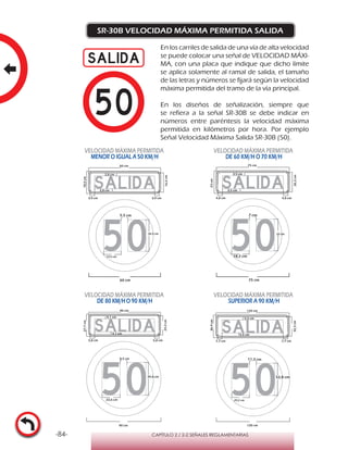-84- CAPÍTULO 2 / 2-2 SEÑALES REGLAMENTARIAS
SR-30B VELOCIDAD MÁXIMA PERMITIDA SALIDA
En los carriles de salida de una vía de alta velocidad
se puede colocar una señal de VELOCIDAD MÁXI-
MA, con una placa que indique que dicho límite
se aplica solamente al ramal de salida, el tamaño
de las letras y números se fijará según la velocidad
máxima permitida del tramo de la vía principal.
En los diseños de señalización, siempre que
se refiera a la señal SR-30B se debe indicar en
números entre paréntesis la velocidad máxima
permitida en kilómetros por hora. Por ejemplo
Señal Velocidad Máxima Salida SR-30B (50).
VELOCIDAD MÁXIMA PERMITIDA
MENOR O IGUAL A 50 KM/H
VELOCIDAD MÁXIMA PERMITIDA
DE 60 KM/H O 70 KM/H
VELOCIDAD MÁXIMA PERMITIDA
DE 80 KM/HO 90 KM/H
VELOCIDAD MÁXIMA PERMITIDA
SUPERIOR A 90 KM/H
90 cm 120 cm
36,9cm
32,3cm
120 cm
5,5 cm
5,5 cm
7,7 cm 7,7 cm
11,3 cm
52,8 cm
29,2 cm
75 cm
23cm
20,2cm
75 cm
4,8 cm
3,5 cm
3,5 cm
7 cm
33 cm
18,2 cm
60 cm
5,5 cm
26,4 cm
14,5 cm
18,5cm
16,2cm60 cm
3,9 cm
2,8 cm
2,8 cm
3,9 cm 4,8 cm
27,7cm
90 cm
24,3cm
4,1 cm
4,1 cm
5,8 cm 5,8 cm
22,6 cm
39,6 cm
8,5 cm
 