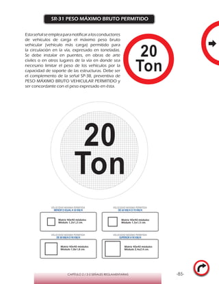-85-CAPÍTULO 2 / 2-2 SEÑALES REGLAMENTARIAS
SR-31 PESO MÁXIMO BRUTO PERMITIDO
Estaseñalseempleaparanotificaralosconductores
de vehículos de carga el máximo peso bruto
vehicular (vehículo más carga) permitido para
la circulación en la vía, expresado en toneladas.
Se debe instalar en puentes, en obras de arte
civiles o en otros lugares de la vía en donde sea
necesario limitar el peso de los vehículos por la
capacidad de soporte de las estructuras. Debe ser
el complemento de la señal SP-38, preventiva de
PESO MÁXIMO BRUTO VEHICULAR PERMITIDO y
ser concordante con el peso expresado en ésta.
VELOCIDAD MÁXIMA PERMITIDA
MENOR O IGUAL A 50 KM/H
VELOCIDAD MÁXIMA PERMITIDA
DE 60 KM/H O 70 KM/H
VELOCIDAD MÁXIMA PERMITIDA
DE 80 KM/HO 90 KM/H
VELOCIDAD MÁXIMA PERMITIDA
SUPERIOR A 90 KM/H
Matriz 40x40 módulos
Módulo 1,2x1,2 cm.
Matriz 40x40 módulos
Módulo 1,5x1,5 cm.
Matriz 40x40 módulos
Módulo 1,8x1,8 cm.
Matriz 40x40 módulos
Módulo 2,4x2,4 cm.
 