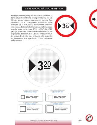 -87-CAPÍTULO 2 / 2-2 SEÑALES REGLAMENTARIAS
SR-33 ANCHO MÁXIMO PERMITIDO
Esta señal se emplea para notificar a los conduc-
tores el ancho máximo total permitido a los ve-
hículos y a su carga, expresado en metros. Esta
dimensión debe corresponder al 90% del espa-
cio total de la estructura, aproximada a la déci-
ma menor. Esta señal debe ser complementada
con la señal preventiva SP-51 –ANCHO LIBRE
(X-xx)– y ser concordante con la dimensión allí
expresada. Esta señal se ubicará antes de la al-
ternativa de desvío más próxima a la situación
reglamentada y se repetirá en el sitio mismo de
la restricción.
VELOCIDAD MÁXIMA PERMITIDA
MENOR O IGUAL A 50 KM/H
VELOCIDAD MÁXIMA PERMITIDA
DE 60 KM/H O 70 KM/H
VELOCIDAD MÁXIMA PERMITIDA
DE 80 KM/HO 90 KM/H
VELOCIDAD MÁXIMA PERMITIDA
SUPERIOR A 90 KM/H
Matriz 40x40 módulos
Módulo 1,2x1,2 cm.
Matriz 40x40 módulos
Módulo 1,5x1,5 cm.
Matriz 40x40 módulos
Módulo 1,8x1,8 cm.
Matriz 40x40 módulos
Módulo 2,4x2,4 cm.
 