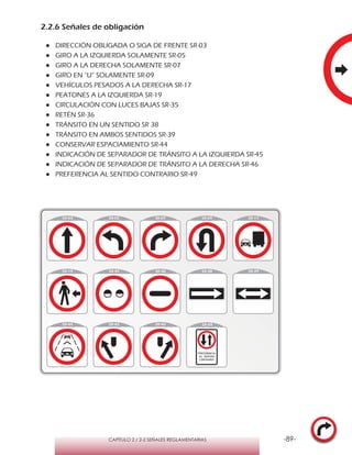 -89-CAPÍTULO 2 / 2-2 SEÑALES REGLAMENTARIAS
2.2.6 Señales de obligación
●● DIRECCIÓN OBLIGADA O SIGA DE FRENTE SR-03
●● GIRO A LA IZQUIERDA SOLAMENTE SR-05
●● GIRO A LA DERECHA SOLAMENTE SR-07
●● GIRO EN “U” SOLAMENTE SR-09
●● VEHÍCULOS PESADOS A LA DERECHA SR-17
●● PEATONES A LA IZQUIERDA SR-19
●● CIRCULACIÓN CON LUCES BAJAS SR-35
●● RETÉN SR-36
●● TRÁNSITO EN UN SENTIDO SR 38
●● TRÁNSITO EN AMBOS SENTIDOS SR-39
●● CONSERVAR ESPACIAMIENTO SR-44
●● INDICACIÓN DE SEPARADOR DE TRÁNSITO A LA IZQUIERDA SR-45
●● INDICACIÓN DE SEPARADOR DE TRÁNSITO A LA DERECHA SR-46
●● PREFERENCIA AL SENTIDO CONTRARIO SR-49
 