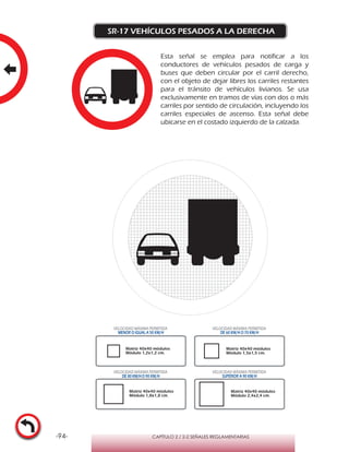 -94- CAPÍTULO 2 / 2-2 SEÑALES REGLAMENTARIAS
SR-17 VEHÍCULOS PESADOS A LA DERECHA
Esta señal se emplea para notificar a los
conductores de vehículos pesados de carga y
buses que deben circular por el carril derecho,
con el objeto de dejar libres los carriles restantes
para el tránsito de vehículos livianos. Se usa
exclusivamente en tramos de vías con dos o más
carriles por sentido de circulación, incluyendo los
carriles especiales de ascenso. Esta señal debe
ubicarse en el costado izquierdo de la calzada.
VELOCIDAD MÁXIMA PERMITIDA
MENOR O IGUAL A 50 KM/H
VELOCIDAD MÁXIMA PERMITIDA
DE 60 KM/H O 70 KM/H
VELOCIDAD MÁXIMA PERMITIDA
DE 80 KM/HO 90 KM/H
VELOCIDAD MÁXIMA PERMITIDA
SUPERIOR A 90 KM/H
Matriz 40x40 módulos
Módulo 1,2x1,2 cm.
Matriz 40x40 módulos
Módulo 1,5x1,5 cm.
Matriz 40x40 módulos
Módulo 1,8x1,8 cm.
Matriz 40x40 módulos
Módulo 2,4x2,4 cm.
 