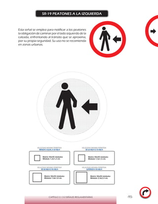 -95-CAPÍTULO 2 / 2-2 SEÑALES REGLAMENTARIAS
SR-19 PEATONES A LA IZQUIERDA
VELOCIDAD MÁXIMA PERMITIDA
MENOR O IGUAL A 50 KM/H
VELOCIDAD MÁXIMA PERMITIDA
DE 60 KM/H O 70 KM/H
VELOCIDAD MÁXIMA PERMITIDA
DE 80 KM/HO 90 KM/H
VELOCIDAD MÁXIMA PERMITIDA
SUPERIOR A 90 KM/H
Matriz 40x40 módulos
Módulo 1,2x1,2 cm.
Matriz 40x40 módulos
Módulo 1,5x1,5 cm.
Matriz 40x40 módulos
Módulo 1,8x1,8 cm.
Matriz 40x40 módulos
Módulo 2,4x2,4 cm.
Esta señal se emplea para notificar a los peatones
la obligación de caminar por el lado izquierdo de la
calzada, enfrentando al tránsito que se aproxima,
por su propia seguridad. Su uso no se recomienda
en zonas urbanas.
 
