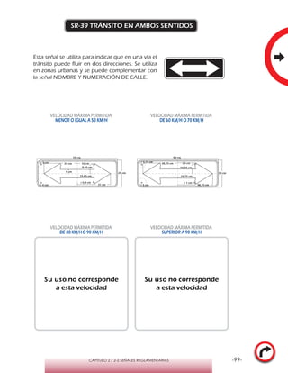 -99-CAPÍTULO 2 / 2-2 SEÑALES REGLAMENTARIAS
SR-39 TRÁNSITO EN AMBOS SENTIDOS
Esta señal se utiliza para indicar que en una vía el
tránsito puede fluir en dos direcciones. Se utiliza
en zonas urbanas y se puede complementar con
la señal NOMBRE Y NUMERACIÓN DE CALLE.
VELOCIDAD MÁXIMA PERMITIDA
MENOR O IGUAL A 50 KM/H
VELOCIDAD MÁXIMA PERMITIDA
DE 60 KM/H O 70 KM/H
VELOCIDAD MÁXIMA PERMITIDA
DE 80 KM/HO 90 KM/H
VELOCIDAD MÁXIMA PERMITIDA
SUPERIOR A 90 KM/H
Su uso no corresponde
a esta velocidad
Su uso no corresponde
a esta velocidad
90 cm
r 3,75 cm
r 5 cm
19,75 cm
10,55 cm
20 cm
r 1 cm
38,75 cm
30 cm
38,75 cm
8,45 cm
16 cm
15,85 cm
31 cm
4 cm
r 4 cm
75 cm
r 0,8 cm
25 cm
31 cmr 3 cm
 