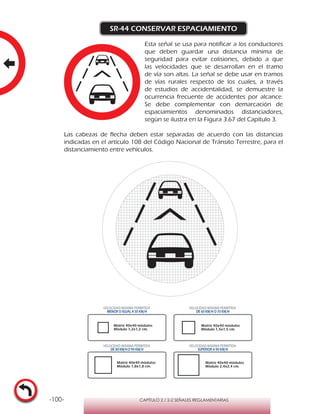 -100- CAPÍTULO 2 / 2-2 SEÑALES REGLAMENTARIAS
SR-44 CONSERVAR ESPACIAMIENTO
Esta señal se usa para notificar a los conductores
que deben guardar una distancia mínima de
seguridad para evitar colisiones, debido a que
las velocidades que se desarrollan en el tramo
de vía son altas. La señal se debe usar en tramos
de vías rurales respecto de los cuales, a través
de estudios de accidentalidad, se demuestre la
ocurrencia frecuente de accidentes por alcance.
Se debe complementar con demarcación de
espaciamientos denominados distanciadores,
según se ilustra en la Figura 3.67 del Capítulo 3.
Las cabezas de flecha deben estar separadas de acuerdo con las distancias
indicadas en el artículo 108 del Código Nacional de Tránsito Terrestre, para el
distanciamiento entre vehículos.
Matriz 40x40 módulos
Módulo 1,2x1,2 cm.
Matriz 40x40 módulos
Módulo 1,5x1,5 cm.
Matriz 40x40 módulos
Módulo 1,8x1,8 cm.
Matriz 40x40 módulos
Módulo 2,4x2,4 cm.
VELOCIDAD MÁXIMA PERMITIDA
MENOR O IGUAL A 50 KM/H
VELOCIDAD MÁXIMA PERMITIDA
DE 60 KM/H O 70 KM/H
VELOCIDAD MÁXIMA PERMITIDA
DE 80 KM/HO 90 KM/H
VELOCIDAD MÁXIMA PERMITIDA
SUPERIOR A 90 KM/H
 