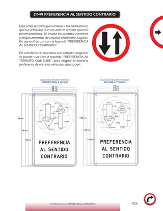 -103-CAPÍTULO 2 / 2-2 SEÑALES REGLAMENTARIAS
SR-49 PREFERENCIA AL SENTIDO CONTRARIO
Esta señal se utiliza para indicar a los conductores
que los vehículos que circulan en sentido opuesto
tienen prioridad. Se instala en puentes estrechos
y angostamientos de calzada, entre otros lugares.
En general se usa con la leyenda “PREFERENCIA
AL SENTIDO CONTRARIO”.
En carreteras de montaña con calzadas angostas
se puede usar con la leyenda “PREFERENCIA AL
TRÁNSITO QUE SUBE”, para asignar el derecho
preferente de vía a los vehículos que suben.
VELOCIDAD MÁXIMA PERMITIDA
MENOR O IGUAL A 50 KM/H
VELOCIDAD MÁXIMA PERMITIDA
DE 60 KM/H O 70 KM/H
198 cm
194 cm
186 cm
75 cm
72 cm
67 cm
64°
64°
10,5 cm
10,5 cm
20,5 cm
r 1,1 cm
4,8 cm4,5 cm
5,3 cm
81°
19, cm
20 cm
8,7 cm
6,8 cm
7,5 cm
r 0,9 cm
7,6 cm
3,5 cm
19,3 cm
81°
7,2 cm
6,2 cm
64°
64°
8,4 cm
8,5 cm
16,6 cm
r 0,9 cm
3,8 cm3,7 cm
3,5 cm
81°
15 cm
16 cm
7 cm
5,4 cm
6 cm
r 0,7 cm
6,2 cm
2,8 cm
15,6 cm
81°
6,8 cm
5 cm
99 cm
60 cm
97 cm
93 cm
58 cm
54 cm
 