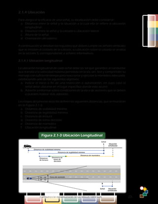 -23-CAPÍTULO 2 / 2-1 GENERALIDADES DE LAS SEÑALES VERTICALES
2.1.4 Ubicación
Para asegurar la eficacia de una señal, su localización debe considerar:
a.	 Distancia entre la señal y la situación a la cual ella se refiere o ubicación
longitudinal
b.	 Distancia entre la señal y la calzada o ubicación lateral
c.	 Altura de la señal
d.	 Orientación del tablero
A continuación se detallan los requisitos que deben cumplir las señales verticales
que se instalan al costado de la calzada; su ubicación sobre la calzada se analiza
en la sección 5, correspondiente a señales informativas.
2.1.4.1 Ubicación longitudinal
La ubicación longitudinal de cada señal debe ser tal que garantice al conductor
que transita a la velocidad máxima permitida en la vía, ver, leer y comprender su
mensaje con suficiente tiempo para reaccionar y ejecutar la maniobra adecuada,
satisfaciendo uno de los siguientes objetivos:
a.	 Indicar el inicio o fin de una restricción o autorización, en cuyo caso la
señal debe ubicarse en el lugar específico donde esto ocurre.
b.	 Advertir o informar sobre condiciones de la vía o de acciones que se deben
o pueden realizar más adelante.
Lasetapasdelprocesodescritodefinenlassiguientesdistancias,quesemuestran
en la Figura 2.1-3:
a.	 Distancia de visibilidad mínima
b.	 Distancia de legibilidad mínima
c.	 Distancia de lectura
d.	 Distancia de toma decisión
e.	 Distancia de maniobra
f.	 Ubicación longitudinal
Figura 2.1-3 Ubicación Longitudinal
Distancia de visibilidad mínima
Distancia de legibilidad mínima
Distancia
de lectura
Distancia de
toma de
decisión
Distancia de maniobra
Señal
Señal Situación
señalizada
Situación
señalizada
Cono de atención10° - 12°
10° - 12°
 