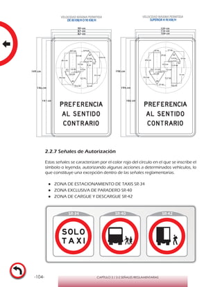 -104- CAPÍTULO 2 / 2-2 SEÑALES REGLAMENTARIAS
2.2.7 Señales de Autorización
Estas señales se caracterizan por el color rojo del círculo en el que se inscribe el
símbolo o leyenda, autorizando algunas acciones a determinados vehículos, lo
que constituye una excepción dentro de las señales reglamentarias.
●● ZONA DE ESTACIONAMIENTO DE TAXIS SR-34
●● ZONA EXCLUSIVA DE PARADERO SR-40
●● ZONA DE CARGUE Y DESCARGUE SR-42
120 cm
116 cm
108 cm
64°
64°
17 cm
17 cm
33,5 cm
r 1,8 cm
7,6 cm7,1 cm
7,1 cm
81°
29,8 cm
32 cm
14 cm
10,8 cm
11,9 cm
r 1,4 cm
12,2 cm
5,5 cm
31 cm
81°
11,7 cm
10 cm
198 cm
194 cm
186 cm
64°
64°
12,8 cm
12,6 cm
24,8 cm
r 1,3 cm
5,7 cm5,4 cm
5,4 cm
81°
22,5 cm
23,8 cm
10,6 cm
8,1 cm
9 cm
r 1,1 cm
9,2 cm
4,1 cm
23,3 cm
81°
8,7 cm
7,5 cm
149 cm
90 cm
146 cm
141 cm
87 cm
82 cm
VELOCIDAD MÁXIMA PERMITIDA
SUPERIOR A 90 KM/H
VELOCIDAD MÁXIMA PERMITIDA
DE 80 KM/HO 90 KM/H
 