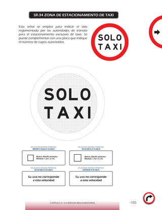 -105-CAPÍTULO 2 / 2-2 SEÑALES REGLAMENTARIAS
SR-34 ZONA DE ESTACIONAMIENTO DE TAXI
Esta señal se emplea para indicar el sitio
reglamentado por las autoridades de tránsito
para el estacionamiento exclusivo de taxis. Se
puede complementar con una placa que indique
el número de cupos autorizados.
Su uso no corresponde
a esta velocidad
Su uso no corresponde
a esta velocidad
VELOCIDAD MÁXIMA PERMITIDA
MENOR O IGUAL A 50 KM/H
VELOCIDAD MÁXIMA PERMITIDA
DE 60 KM/H O 70 KM/H
VELOCIDAD MÁXIMA PERMITIDA
DE 80 KM/HO 90 KM/H
VELOCIDAD MÁXIMA PERMITIDA
SUPERIOR A 90 KM/H
Matriz 40x40 módulos
Módulo 1,2x1,2 cm.
Matriz 40x40 módulos
Módulo 1,5x1,5 cm.
 